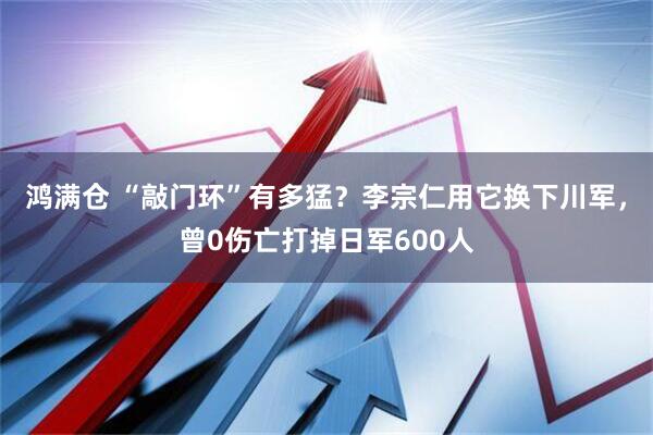 鸿满仓 “敲门环”有多猛？李宗仁用它换下川军，曾0伤亡打掉日军600人