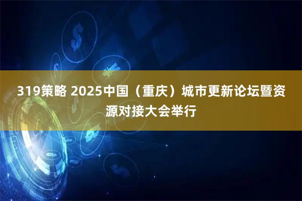 319策略 2025中国(重庆)城市更新论坛暨资源对接大会举行