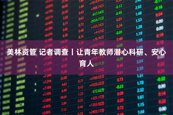 美林资管 记者调查丨让青年教师潜心科研、安心育人