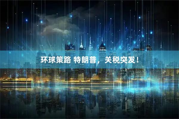 环球策路 特朗普,关税突发!