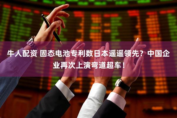 牛人配资 固态电池专利数日本遥遥领先?中国企业再次上演弯道超车!