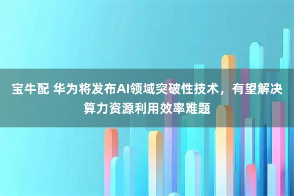 宝牛配 华为将发布AI领域突破性技术,有望解决算力资源利用效率难题