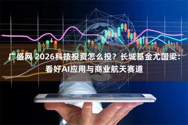 广盛网 2026科技投资怎么投?长城基金尤国梁:看好AI应用与商业航天赛道