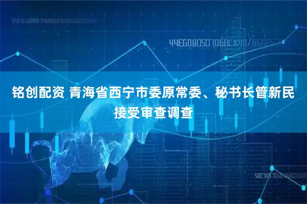 铭创配资 青海省西宁市委原常委、秘书长管新民接受审查调查