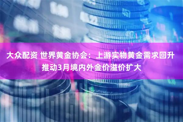 大众配资 世界黄金协会：上游实物黄金需求回升 推动3月境内外金价溢价扩大