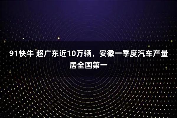 91快牛 超广东近10万辆，安徽一季度汽车产量居全国第一