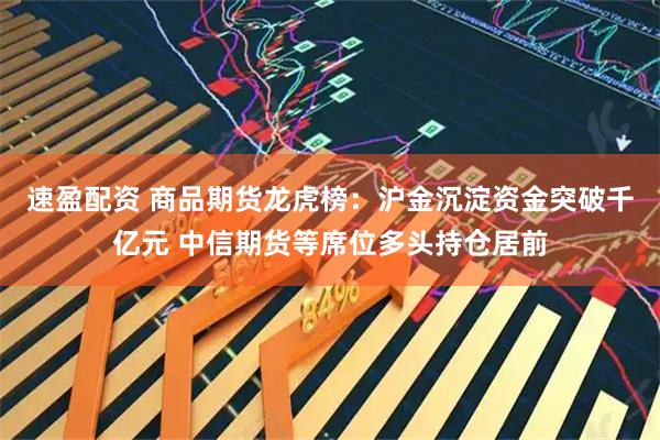 速盈配资 商品期货龙虎榜：沪金沉淀资金突破千亿元 中信期货等席位多头持仓居前