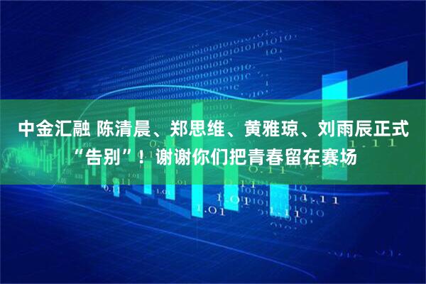 中金汇融 陈清晨、郑思维、黄雅琼、刘雨辰正式“告别”！谢谢你们把青春留在赛场