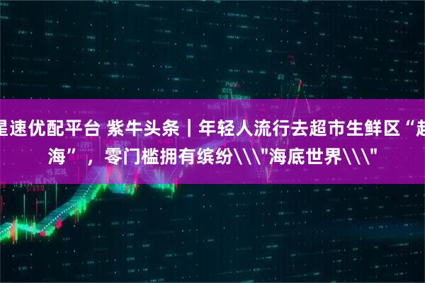 星速优配平台 紫牛头条｜年轻人流行去超市生鲜区“赶海” ，零门槛拥有缤纷\＂海底世界\＂