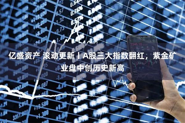 亿盛资产 滚动更新丨A股三大指数翻红，紫金矿业盘中创历史新高