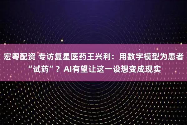 宏粤配资 专访复星医药王兴利：用数字模型为患者“试药”？AI有望让这一设想变成现实
