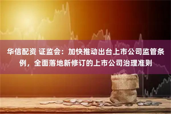 华信配资 证监会：加快推动出台上市公司监管条例，全面落地新修订的上市公司治理准则