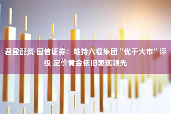 君盈配资 国信证券：维持六福集团“优于大市”评级 定价黄金依旧表现领先