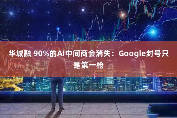华城融 90%的AI中间商会消失:Google封号只是第一枪
