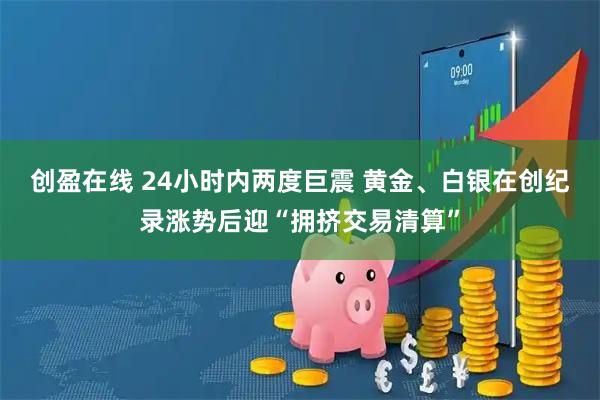创盈在线 24小时内两度巨震 黄金、白银在创纪录涨势后迎“拥挤交易清算”