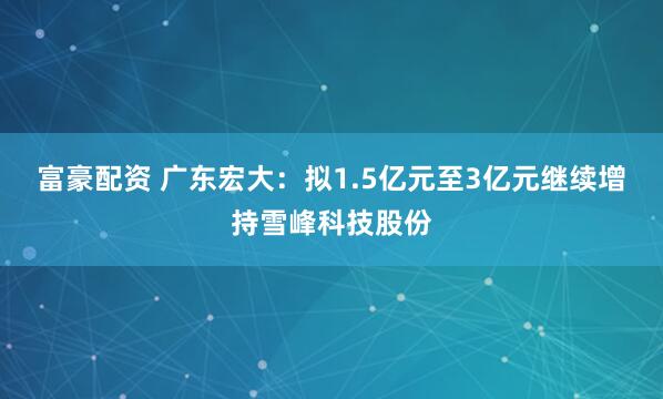富豪配资 广东宏大:拟1.5亿元至3亿元继续增持雪峰科技股份